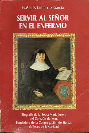 SERVIR AL SEOR EN EL ENFERMO. Biografa de la Beata Mara Josefa del COrazn de Jess, fundadora de la Congregacin de Siervas de Jess de la Caridad